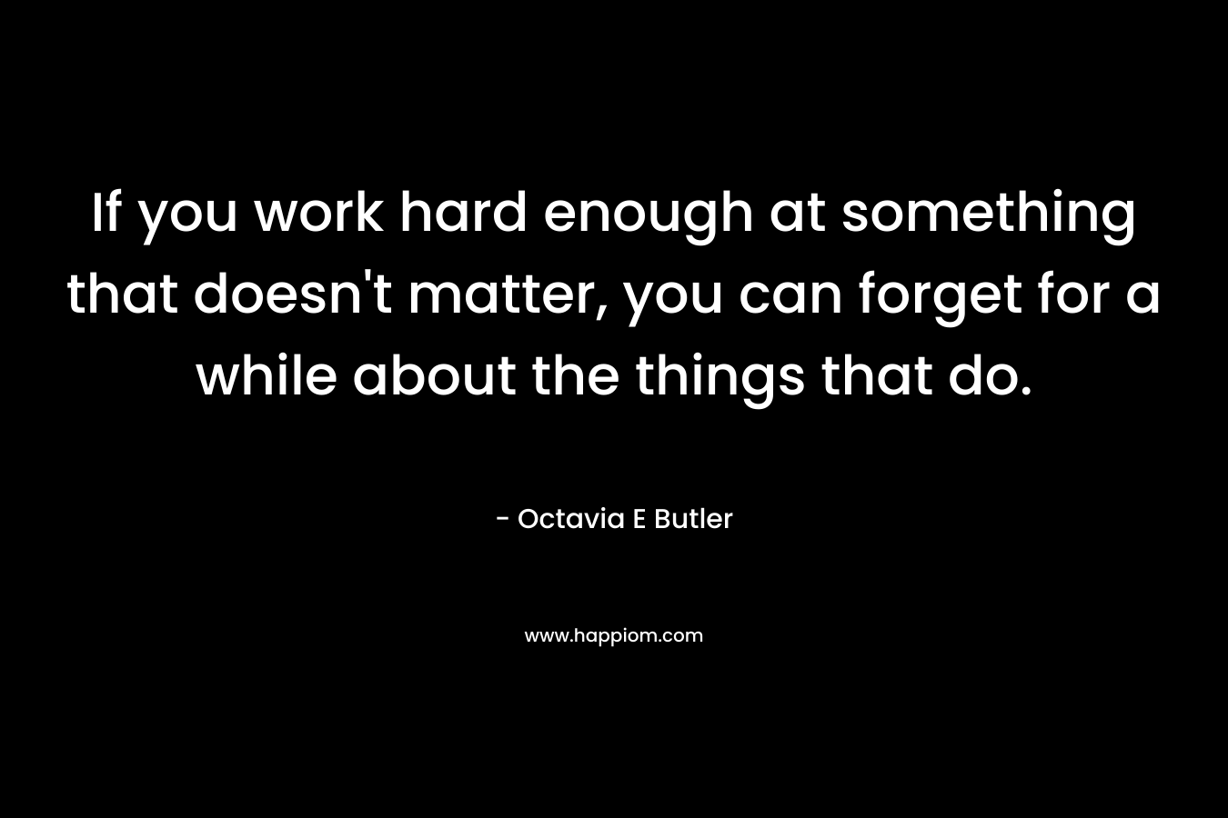 If you work hard enough at something that doesn’t matter, you can forget for a while about the things that do. – Octavia E Butler