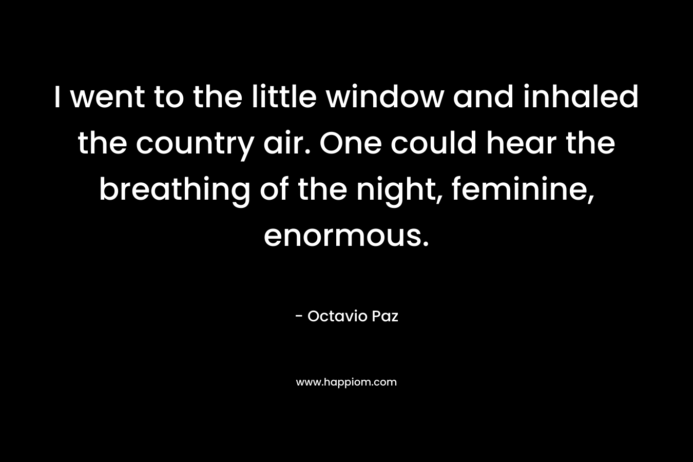 I went to the little window and inhaled the country air. One could hear the breathing of the night, feminine, enormous. – Octavio Paz