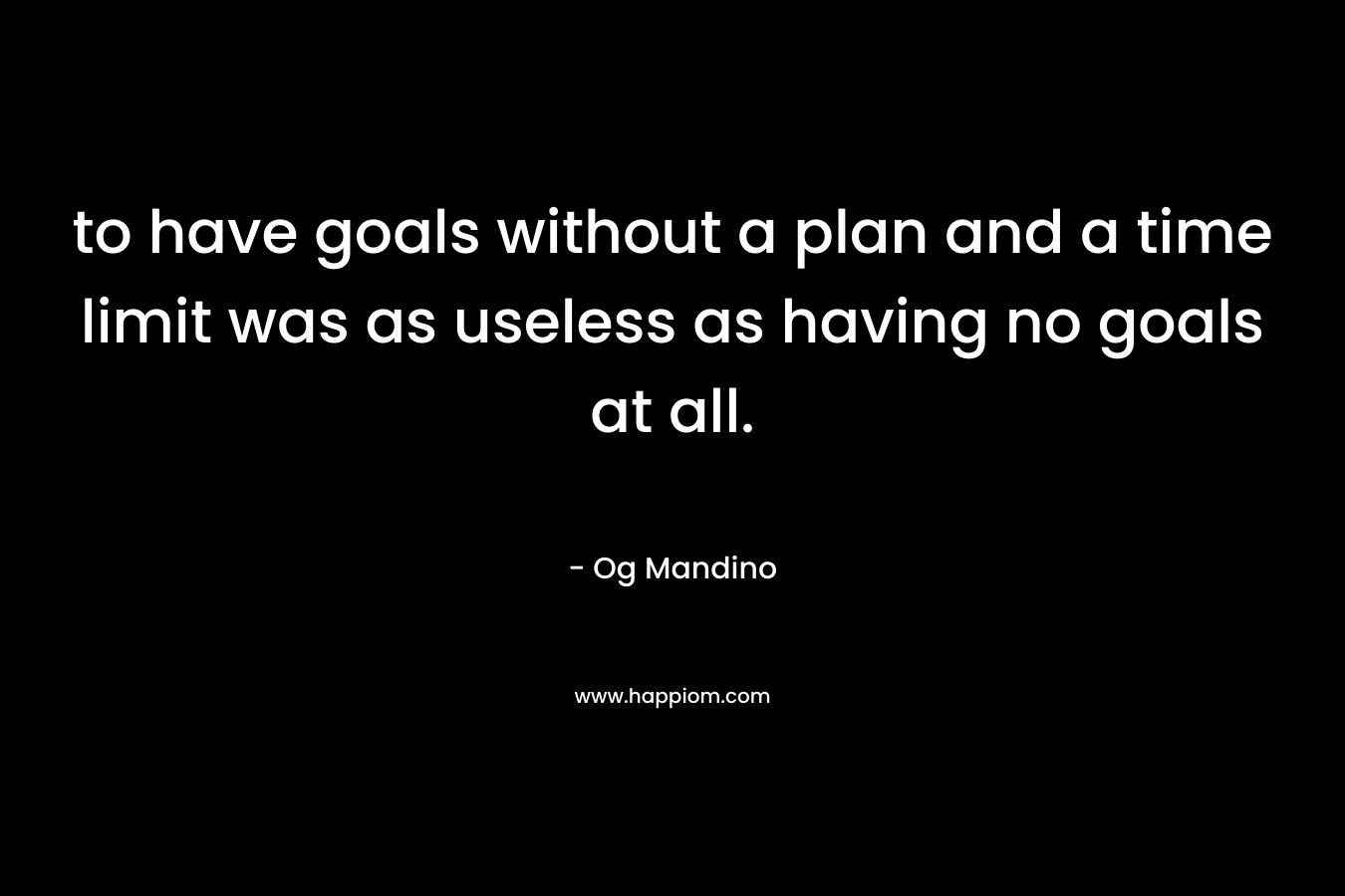 to have goals without a plan and a time limit was as useless as having no goals at all.