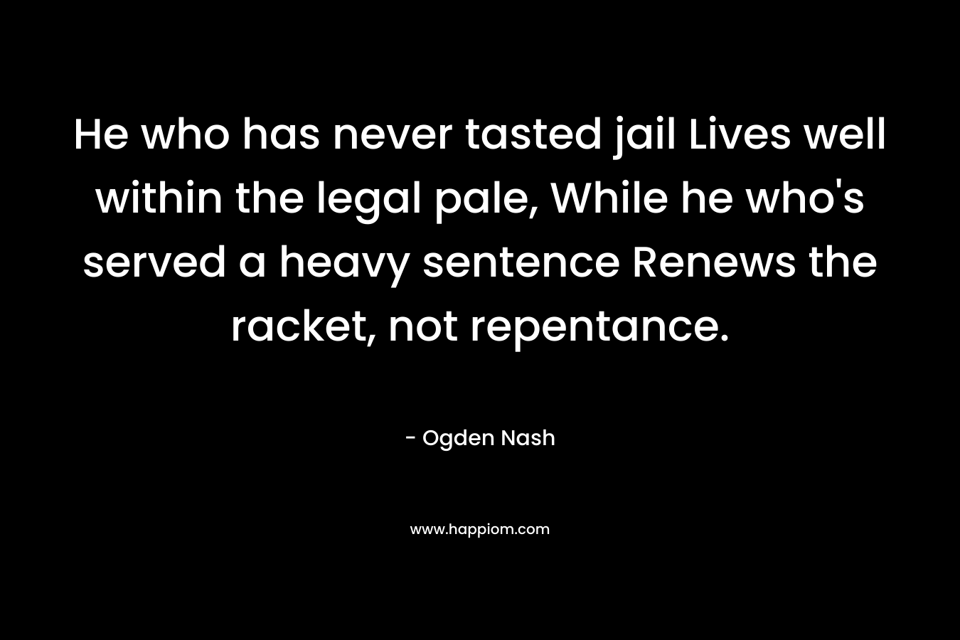 He who has never tasted jail Lives well within the legal pale, While he who’s served a heavy sentence Renews the racket, not repentance. – Ogden Nash