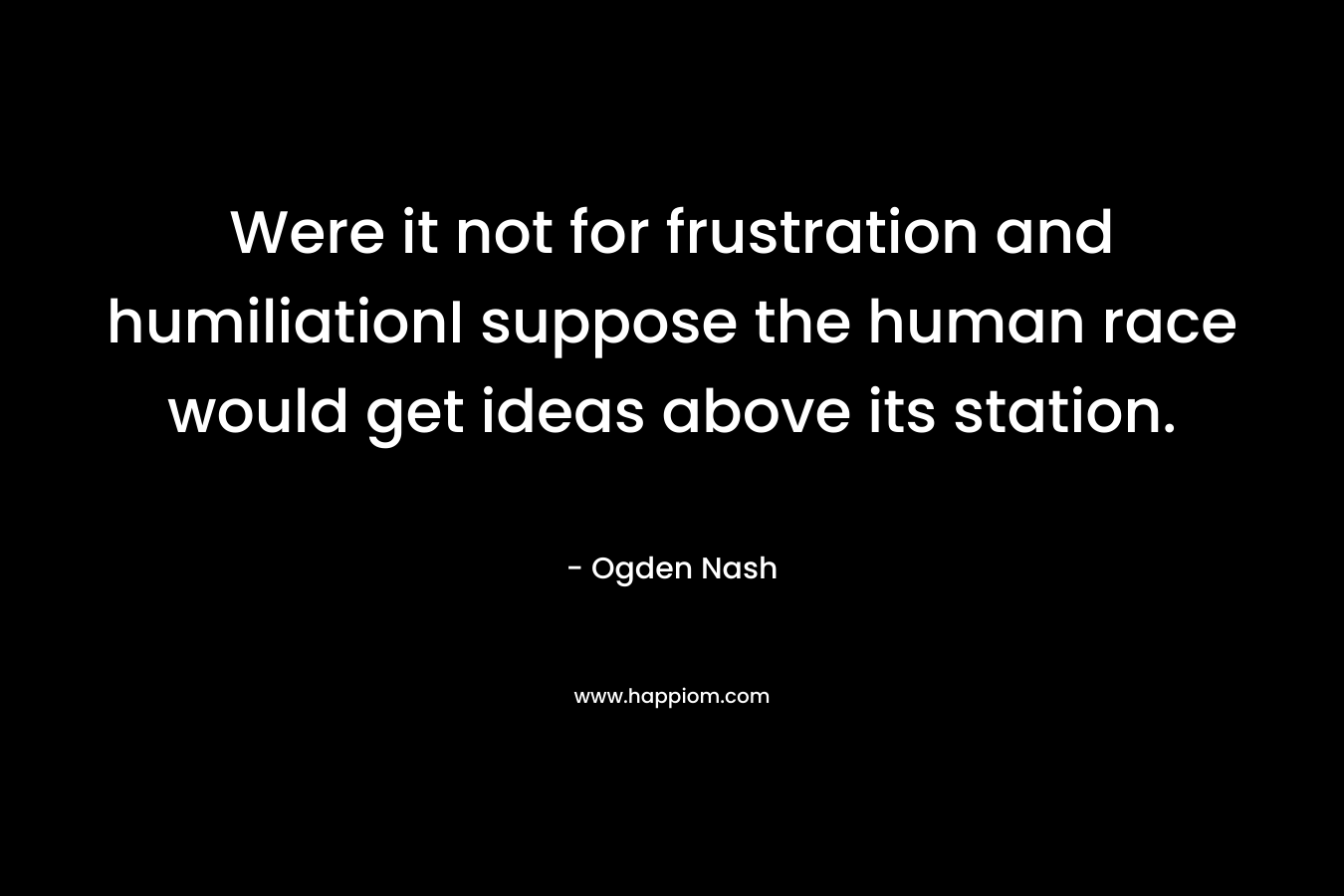 Were it not for frustration and humiliationI suppose the human race would get ideas above its station. – Ogden Nash