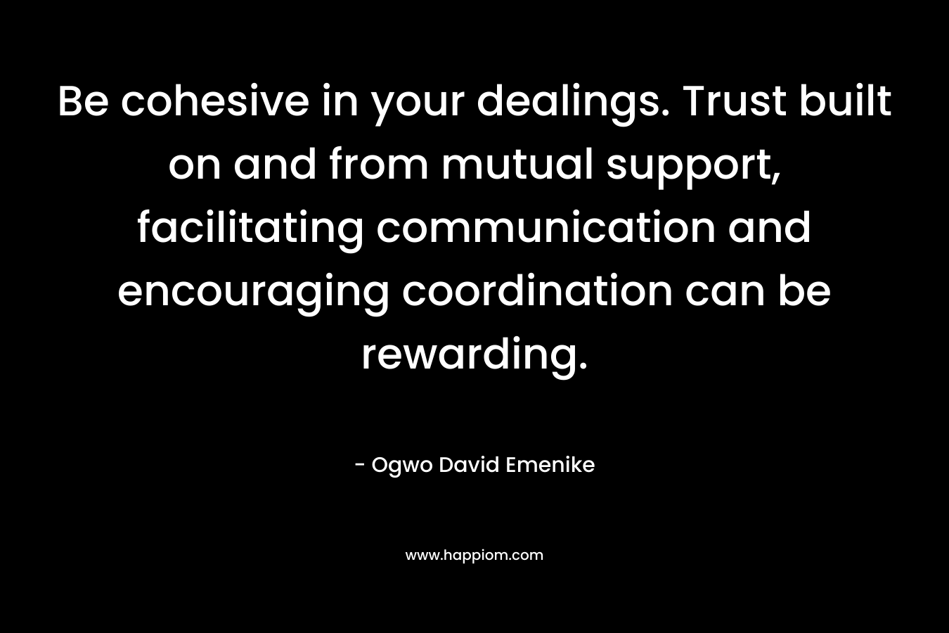 Be cohesive in your dealings. Trust built on and from mutual support, facilitating communication and encouraging coordination can be rewarding. – Ogwo David Emenike