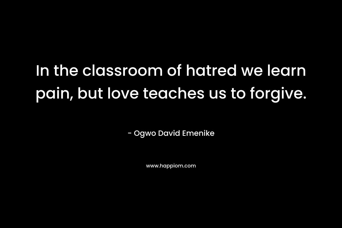 In the classroom of hatred we learn pain, but love teaches us to forgive. – Ogwo David Emenike