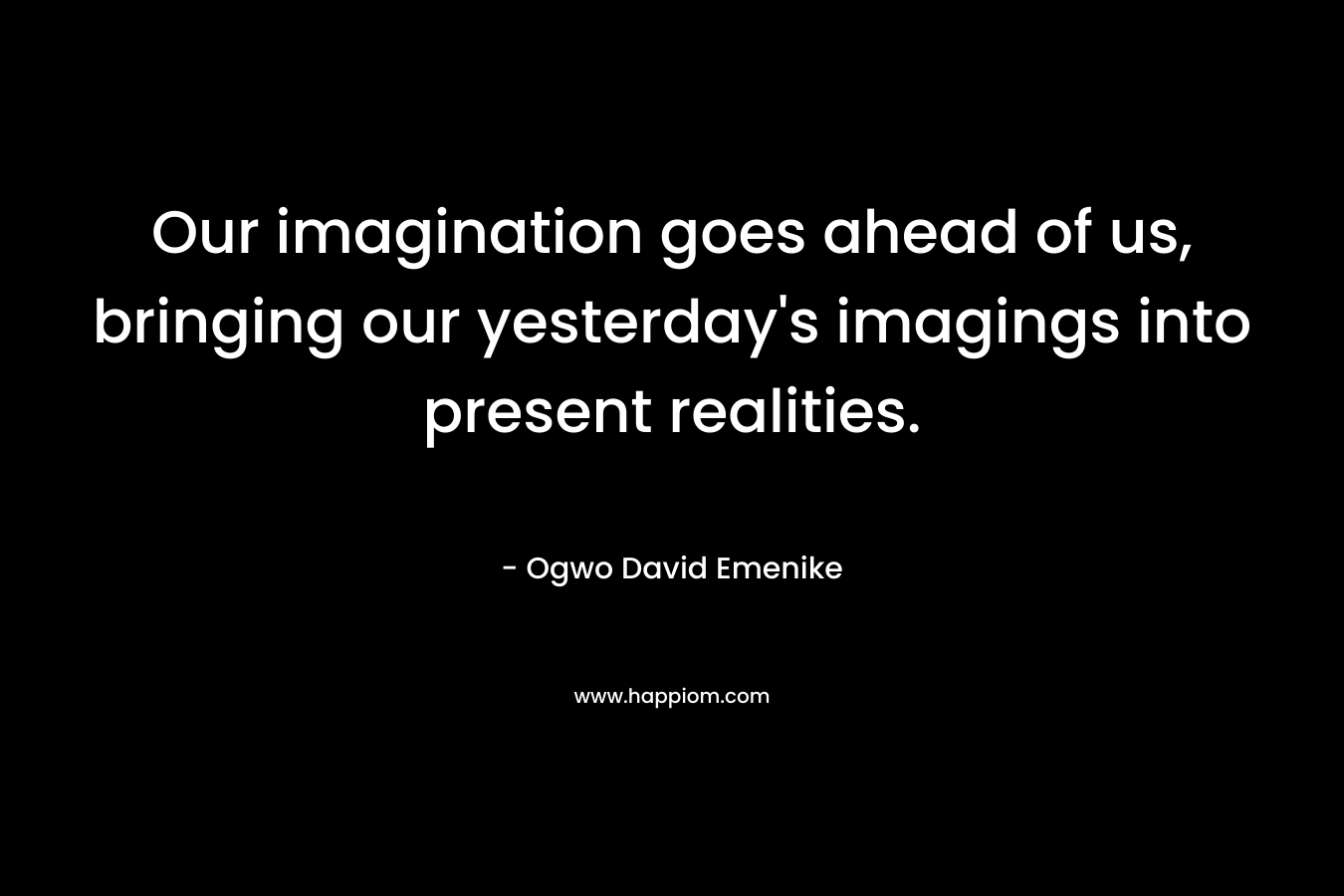 Our imagination goes ahead of us, bringing our yesterday's imagings into present realities.