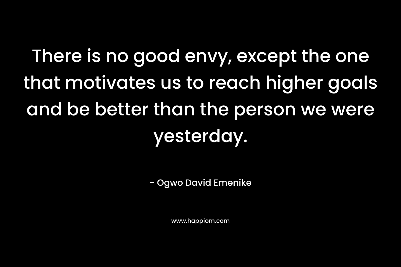 There is no good envy, except the one that motivates us to reach higher goals and be better than the person we were yesterday. – Ogwo David Emenike