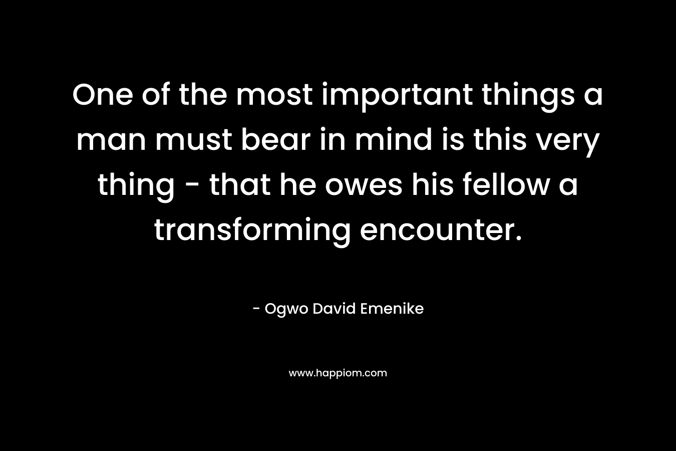 One of the most important things a man must bear in mind is this very thing – that he owes his fellow a transforming encounter. – Ogwo David Emenike