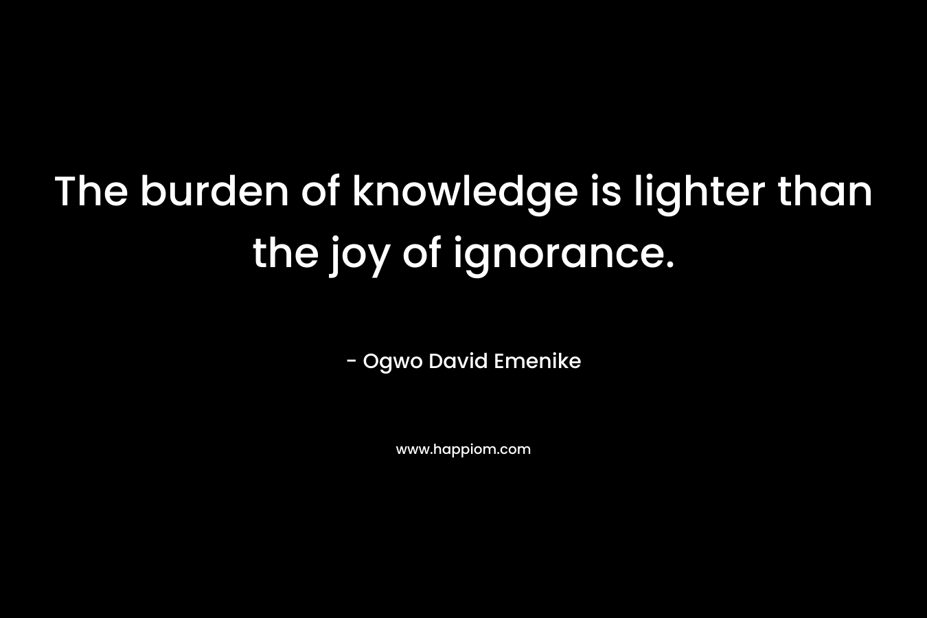 The burden of knowledge is lighter than the joy of ignorance. – Ogwo David Emenike