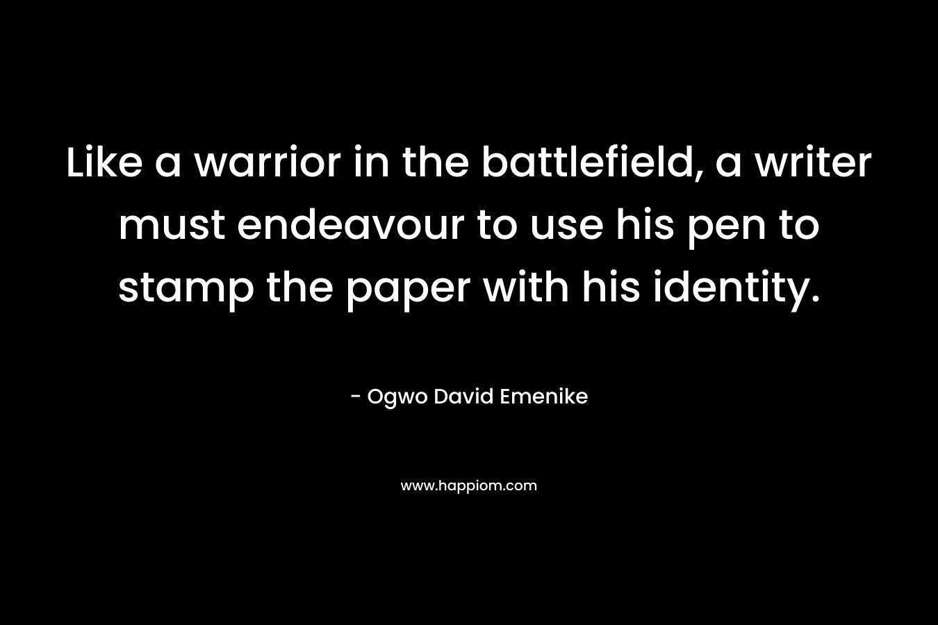 Like a warrior in the battlefield, a writer must endeavour to use his pen to stamp the paper with his identity. – Ogwo David Emenike