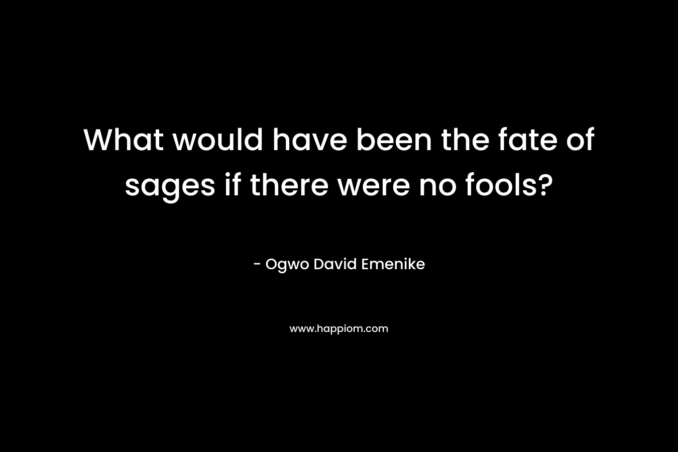 What would have been the fate of sages if there were no fools? – Ogwo David Emenike