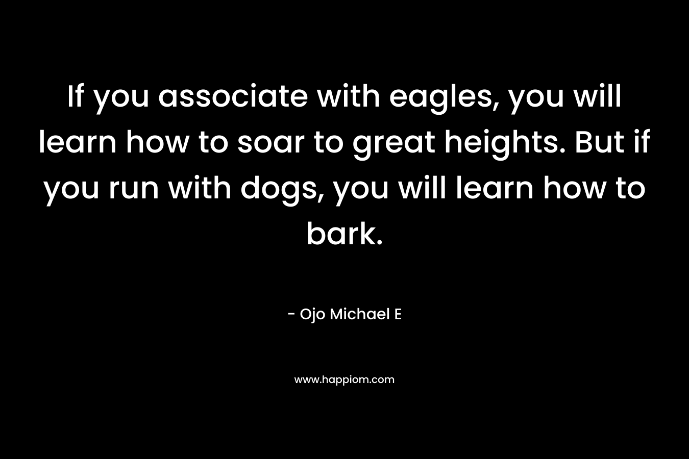 If you associate with eagles, you will learn how to soar to great heights. But if you run with dogs, you will learn how to bark. – Ojo Michael E