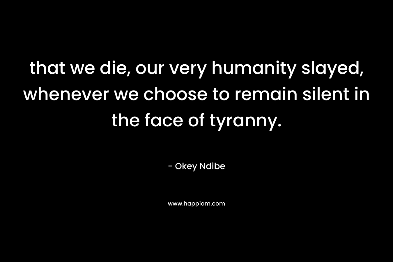 that we die, our very humanity slayed, whenever we choose to remain silent in the face of tyranny.
