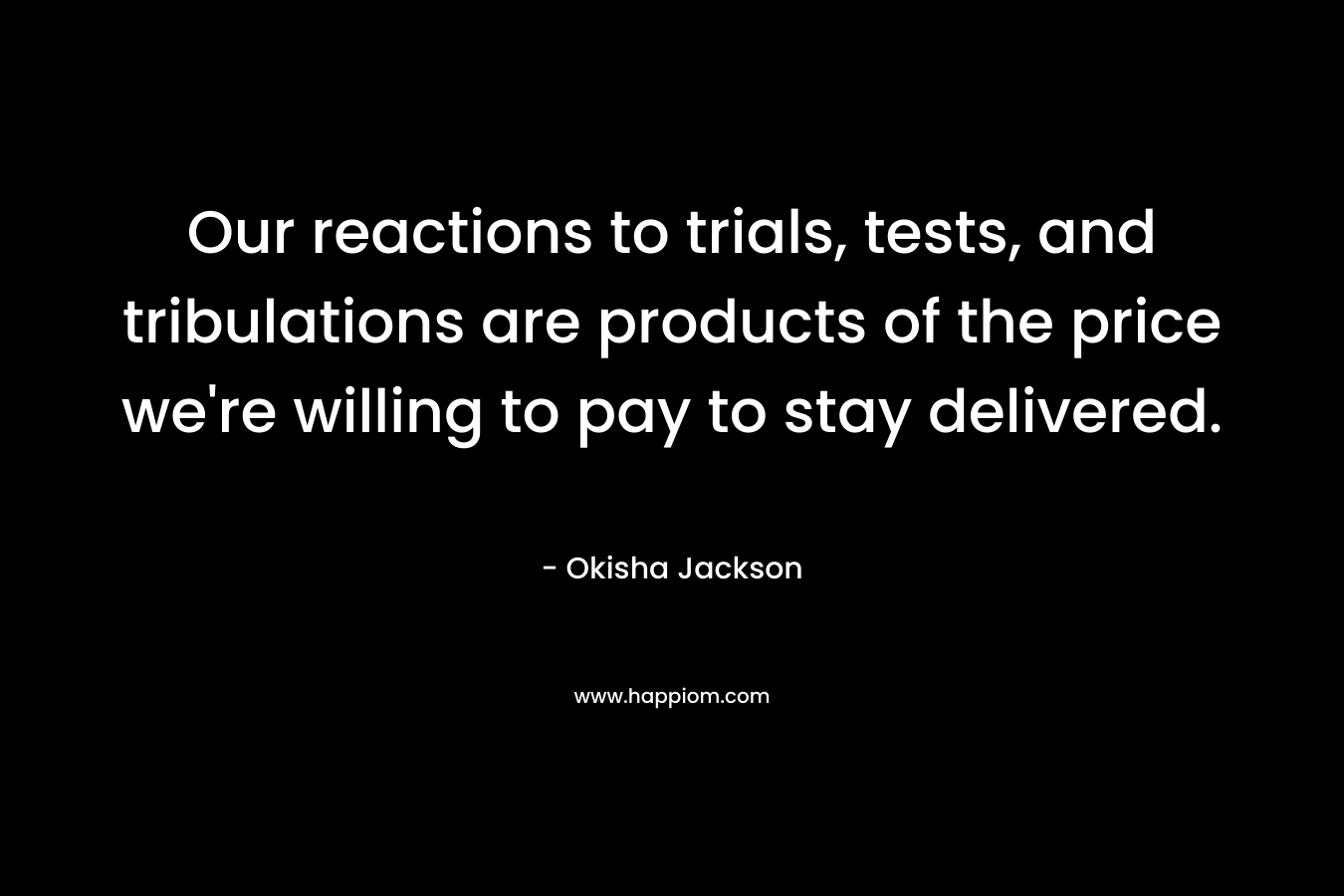 Our reactions to trials, tests, and tribulations are products of the price we’re willing to pay to stay delivered. – Okisha Jackson