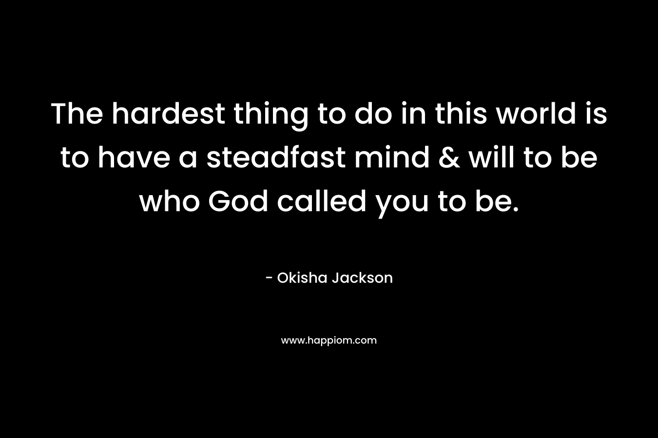 The hardest thing to do in this world is to have a steadfast mind & will to be who God called you to be. – Okisha Jackson