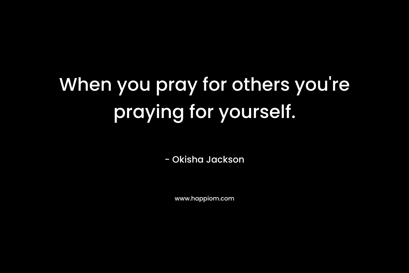 When you pray for others you’re praying for yourself. – Okisha Jackson