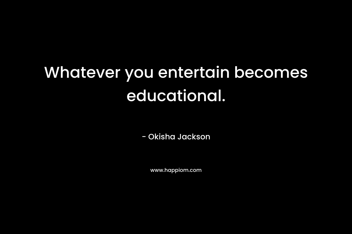 Whatever you entertain becomes educational.