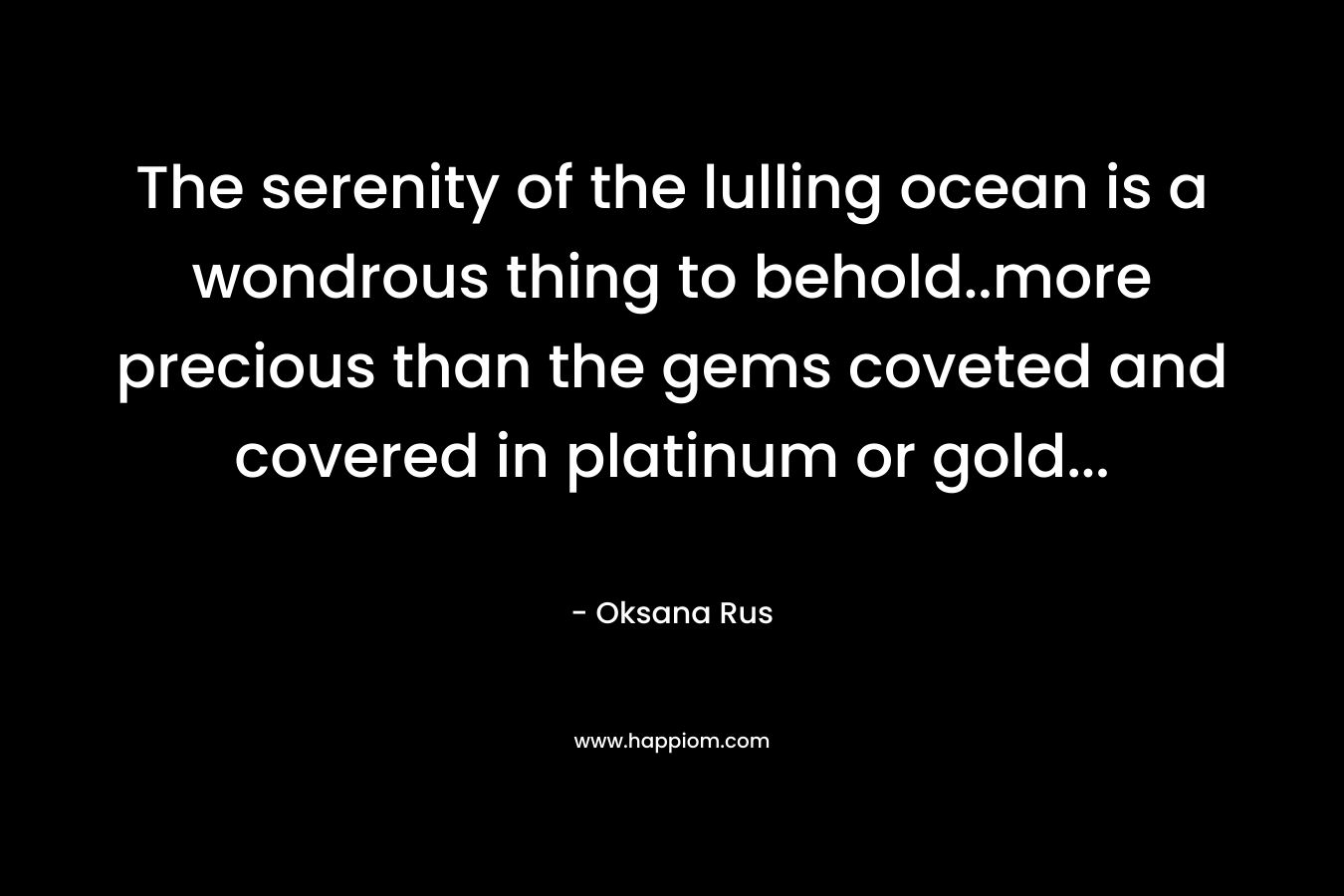 The serenity of the lulling ocean is a wondrous thing to behold..more precious than the gems coveted and covered in platinum or gold… – Oksana Rus