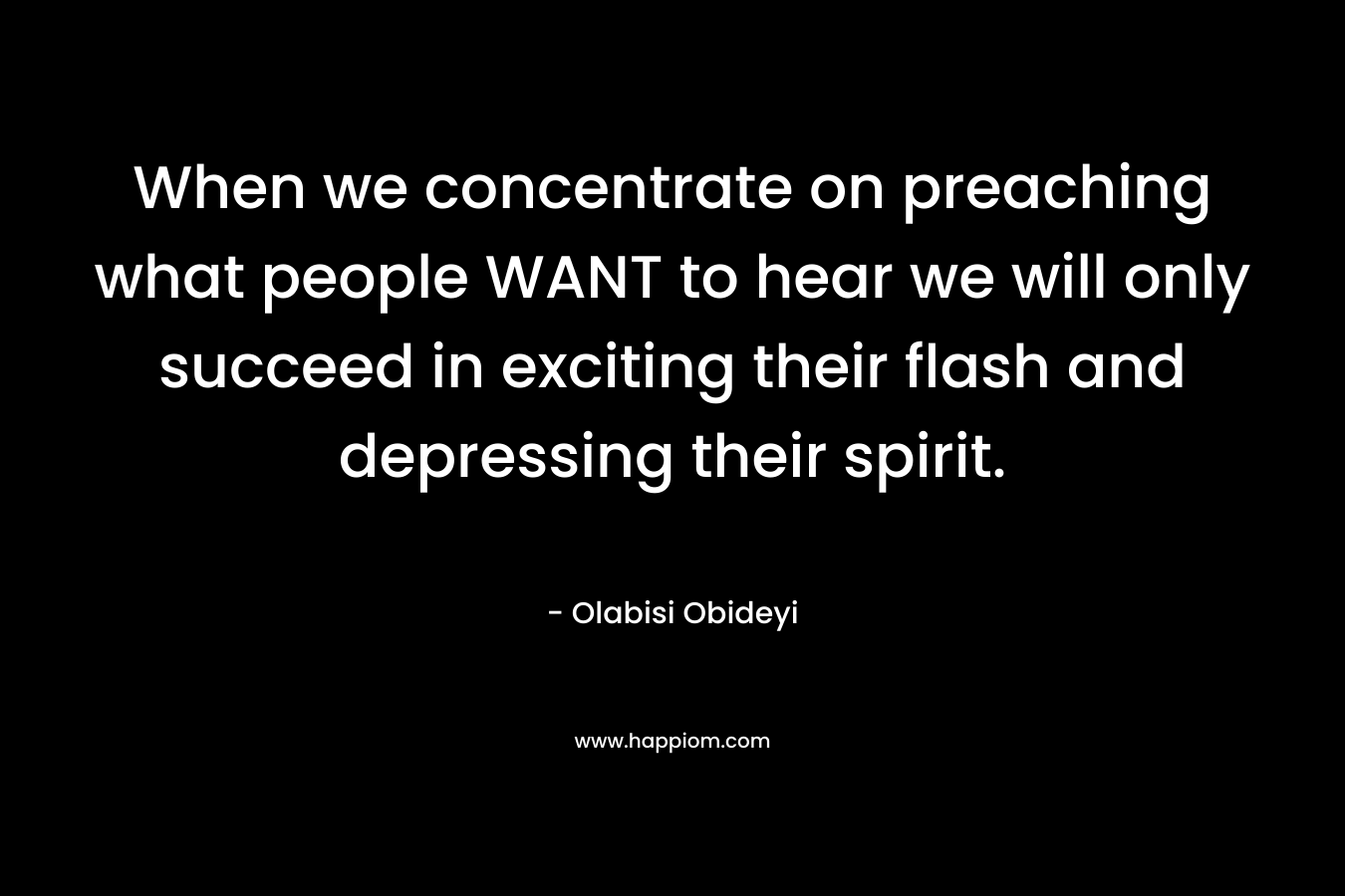 When we concentrate on preaching what people WANT to hear we will only succeed in exciting their flash and depressing their spirit. – Olabisi Obideyi