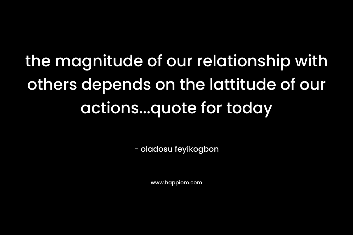 the magnitude of our relationship with others depends on the lattitude of our actions...quote for today