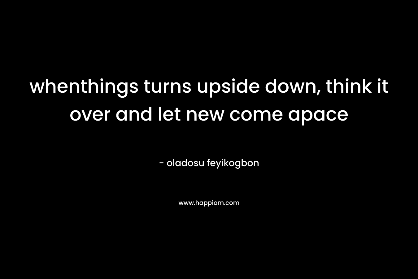 whenthings turns upside down, think it over and let new come apace