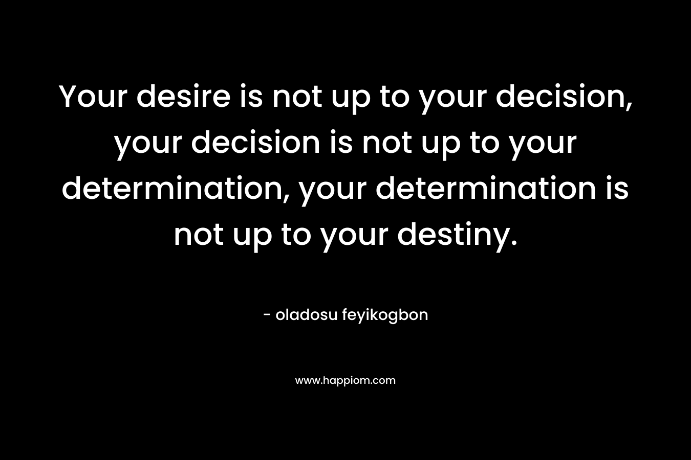 Your desire is not up to your decision, your decision is not up to your determination, your determination is not up to your destiny.