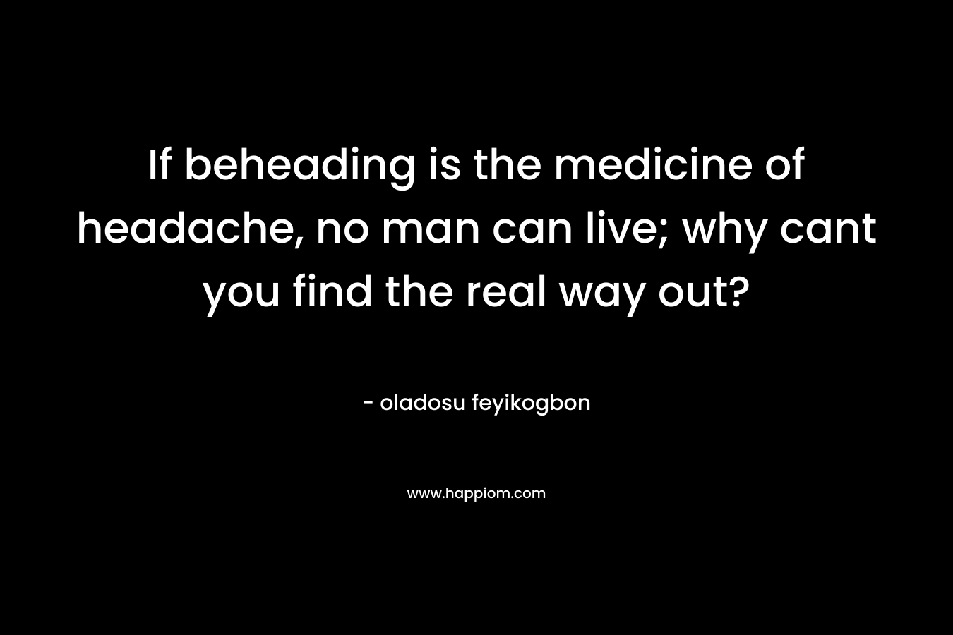 If beheading is the medicine of headache, no man can live; why cant you find the real way out?