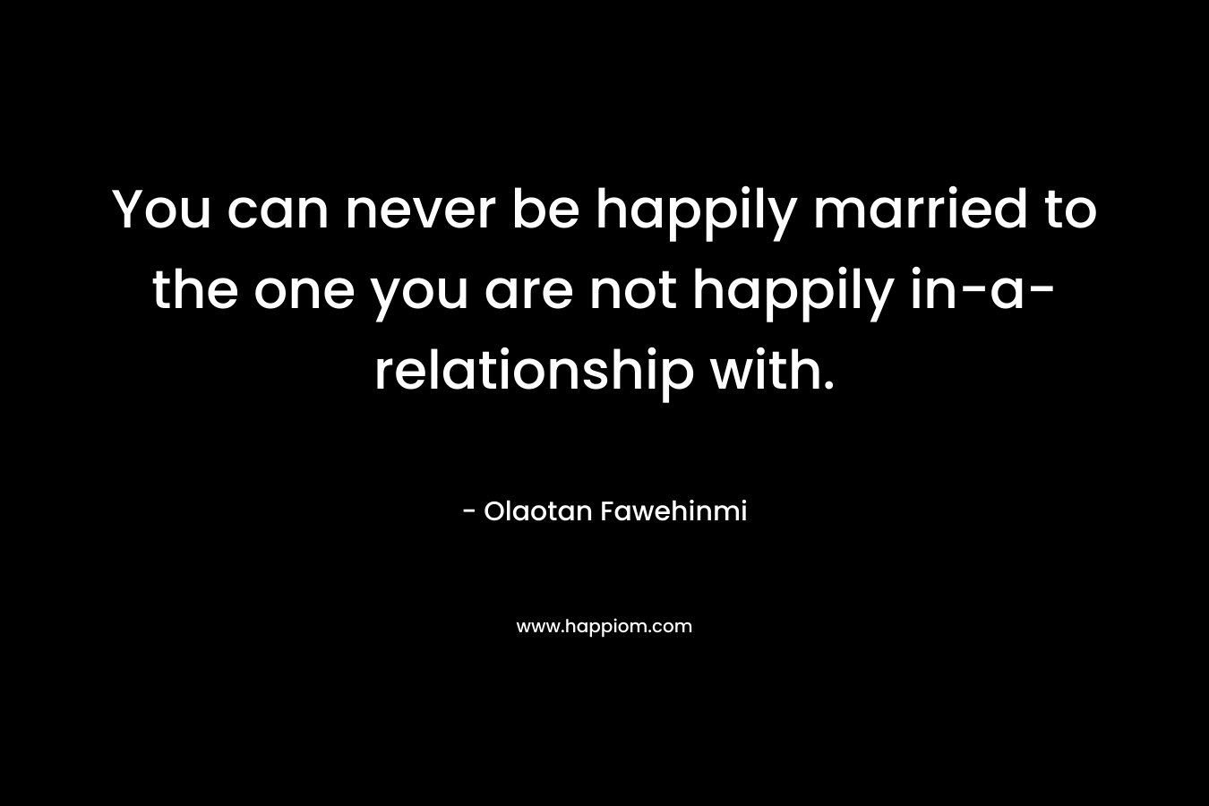 You can never be happily married to the one you are not happily in-a-relationship with.