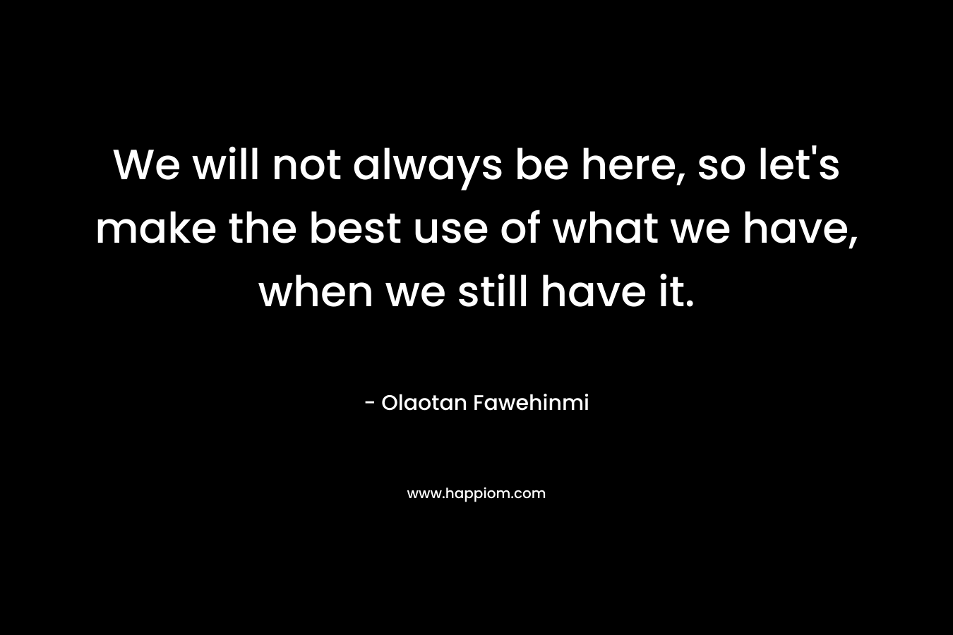 We will not always be here, so let's make the best use of what we have, when we still have it.
