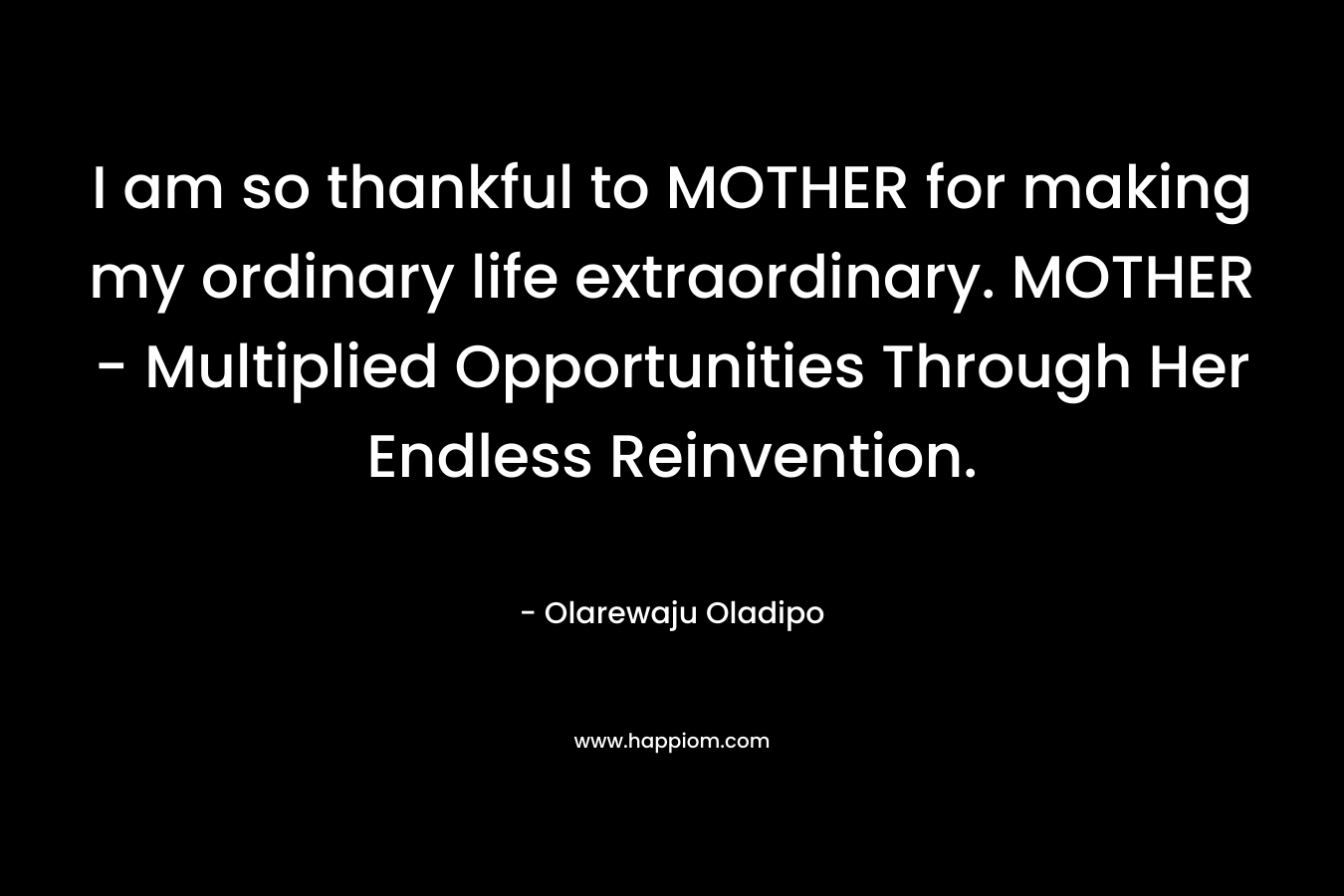 I am so thankful to MOTHER for making my ordinary life extraordinary. MOTHER – Multiplied Opportunities Through Her Endless Reinvention. – Olarewaju Oladipo