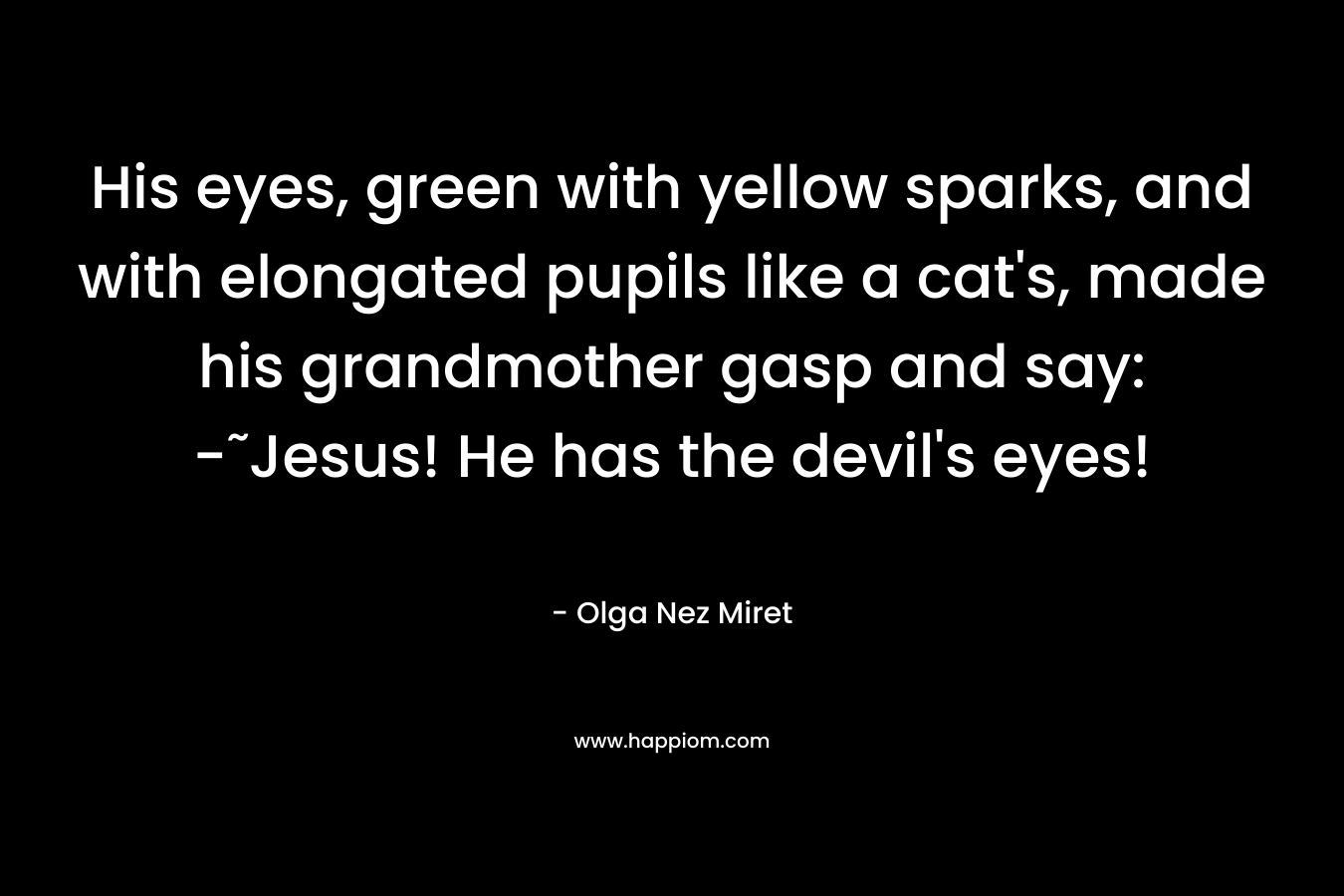 His eyes, green with yellow sparks, and with elongated pupils like a cat’s, made his grandmother gasp and say: -˜Jesus! He has the devil’s eyes! – Olga Nez Miret
