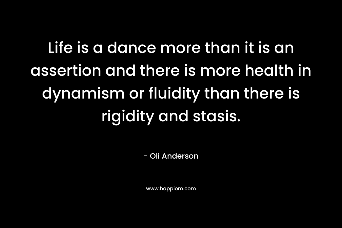 Life is a dance more than it is an assertion and there is more health in dynamism or fluidity than there is rigidity and stasis. – Oli Anderson