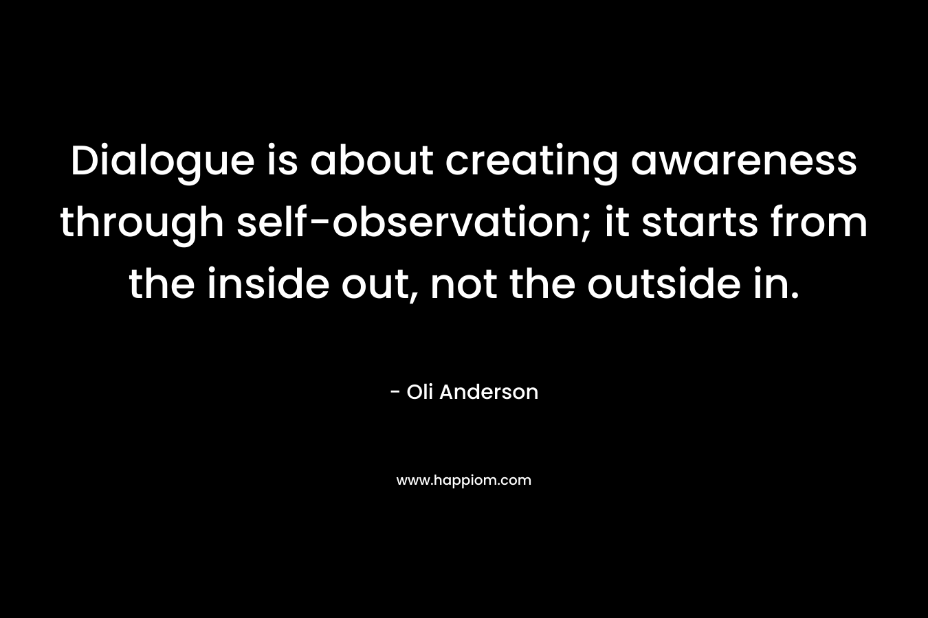 Dialogue is about creating awareness through self-observation; it starts from the inside out, not the outside in. – Oli Anderson