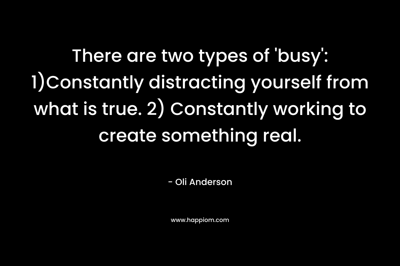 There are two types of ‘busy’: 1)Constantly distracting yourself from what is true. 2) Constantly working to create something real. – Oli Anderson