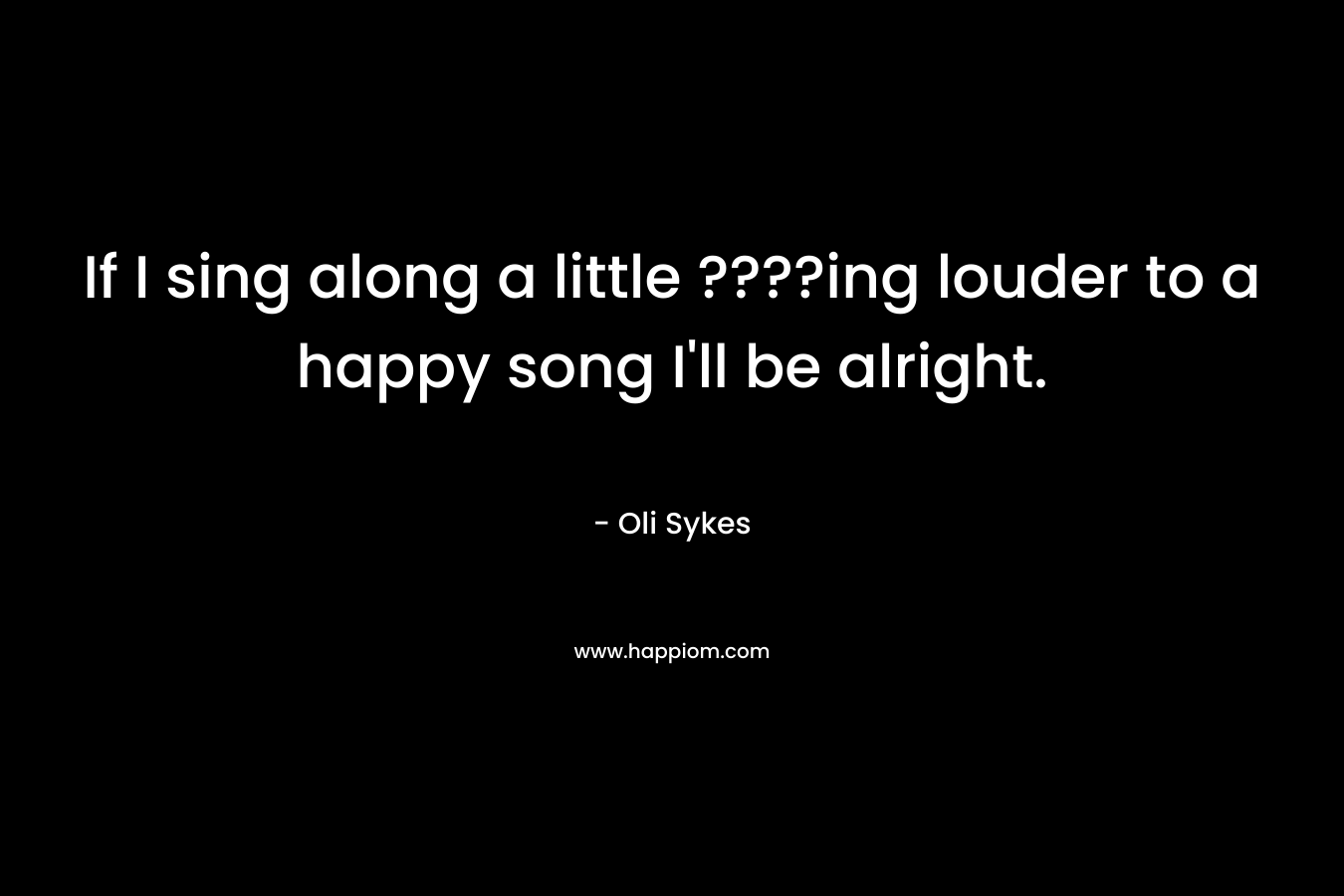 If I sing along a little ????ing louder to a happy song I'll be alright.