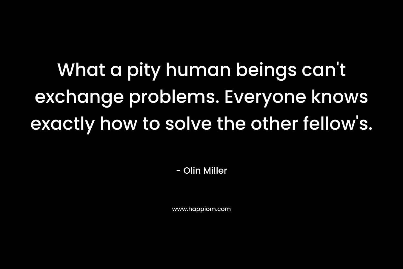 What a pity human beings can’t exchange problems. Everyone knows exactly how to solve the other fellow’s. – Olin Miller