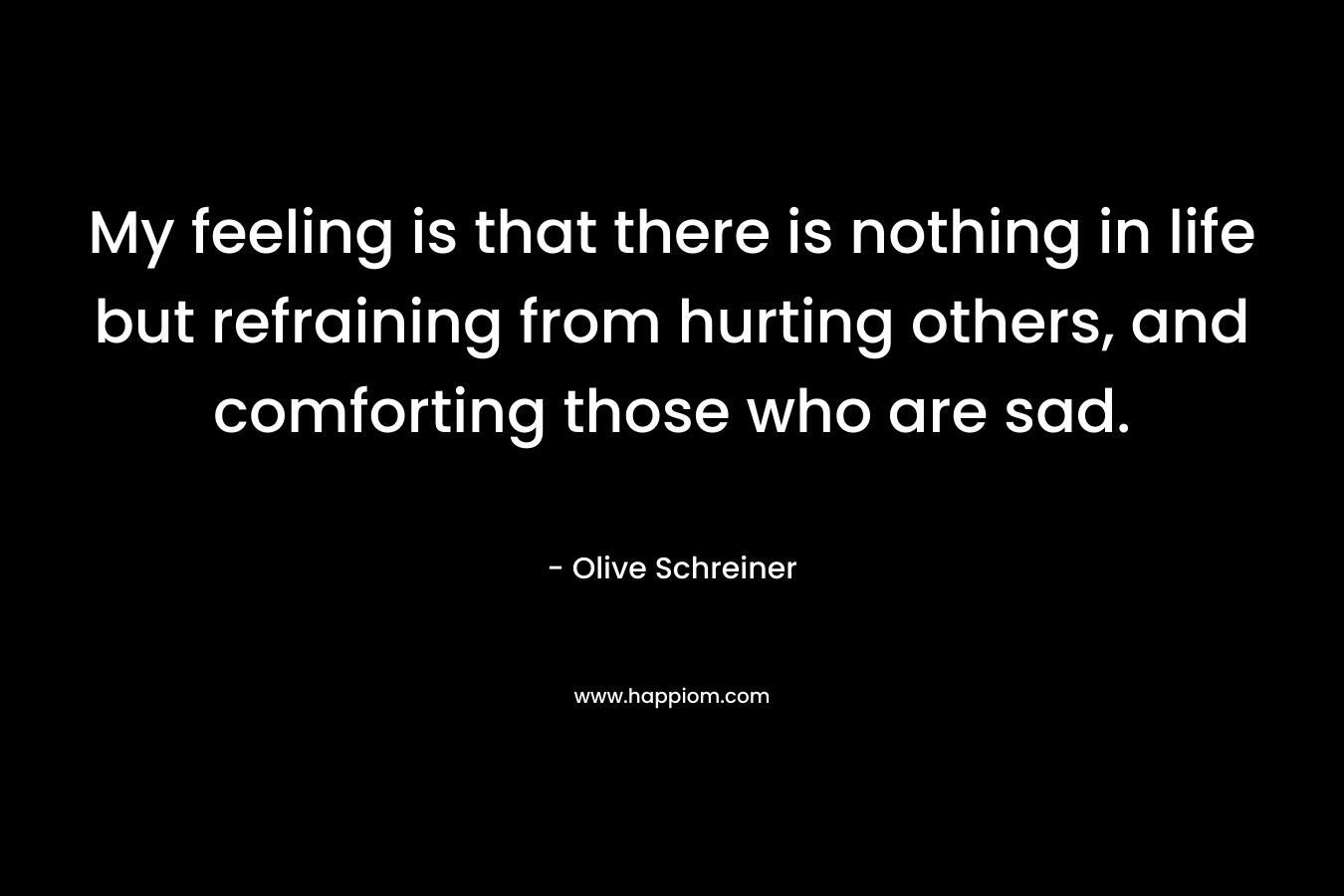 My feeling is that there is nothing in life but refraining from hurting others, and comforting those who are sad. – Olive Schreiner
