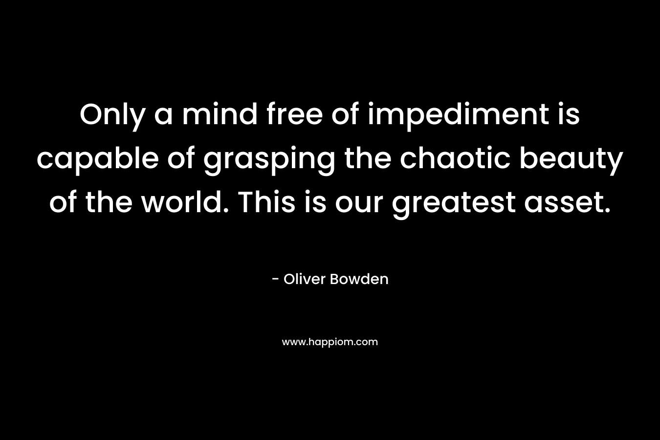 Only a mind free of impediment is capable of grasping the chaotic beauty of the world. This is our greatest asset. – Oliver Bowden