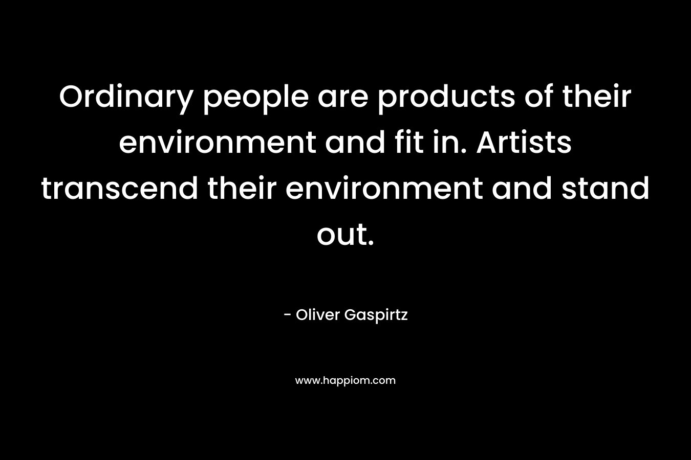 Ordinary people are products of their environment and fit in. Artists transcend their environment and stand out.