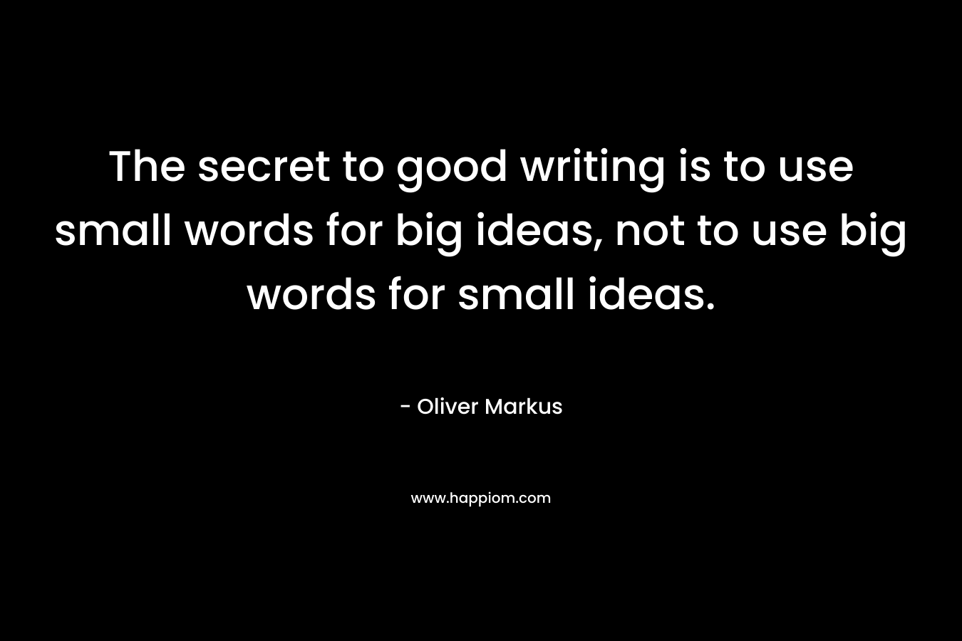 The secret to good writing is to use small words for big ideas, not to use big words for small ideas. – Oliver Markus