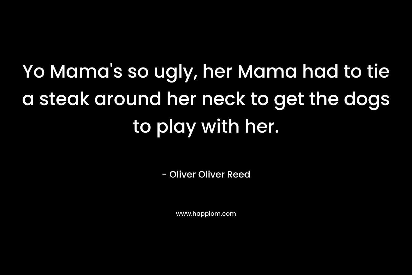 Yo Mama’s so ugly, her Mama had to tie a steak around her neck to get the dogs to play with her. – Oliver Oliver Reed
