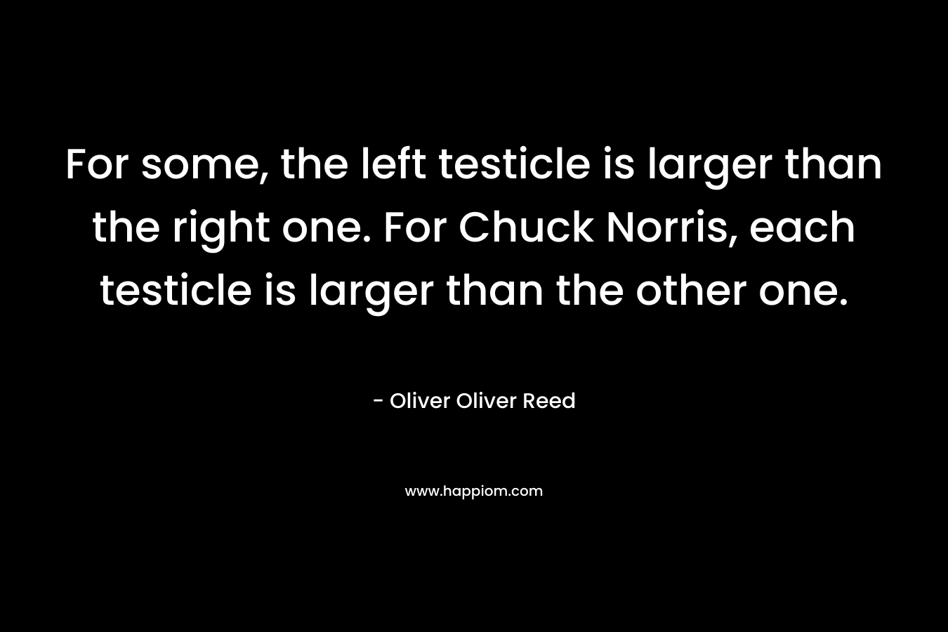 For some, the left testicle is larger than the right one. For Chuck Norris, each testicle is larger than the other one. – Oliver Oliver Reed