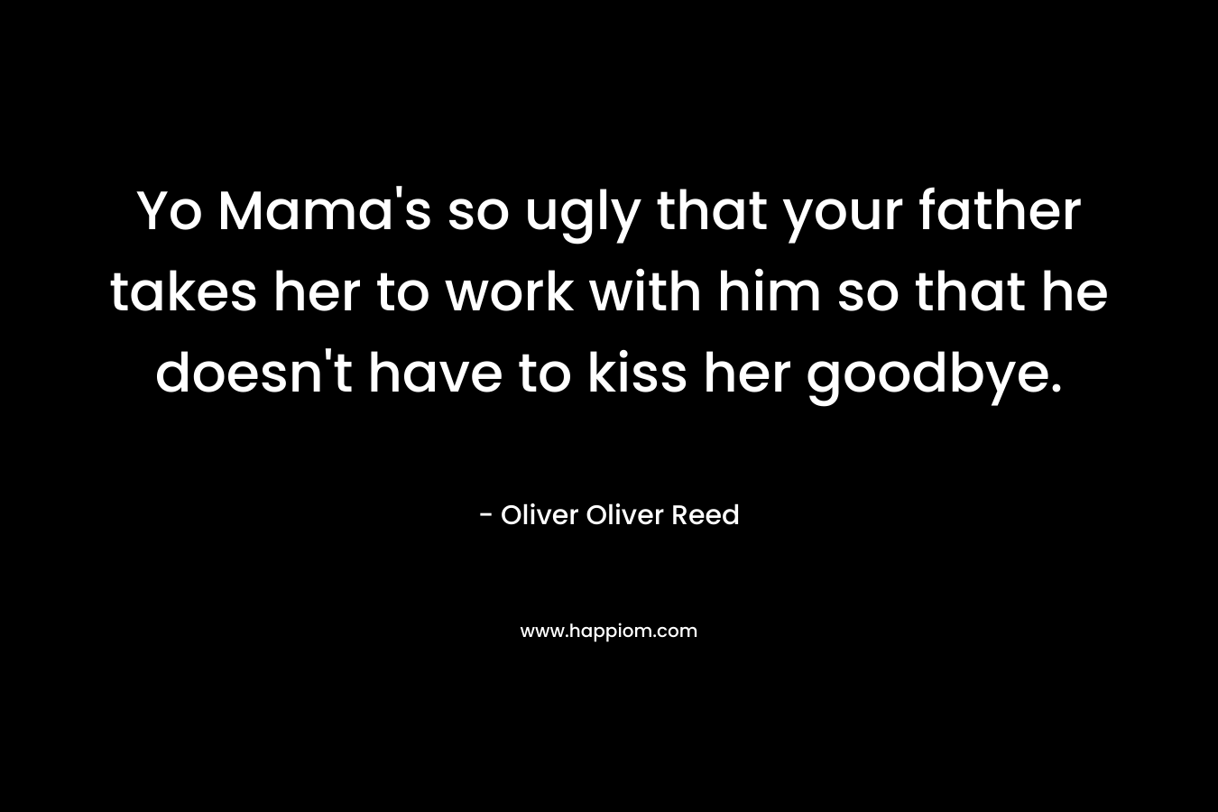 Yo Mama’s so ugly that your father takes her to work with him so that he doesn’t have to kiss her goodbye. – Oliver Oliver Reed