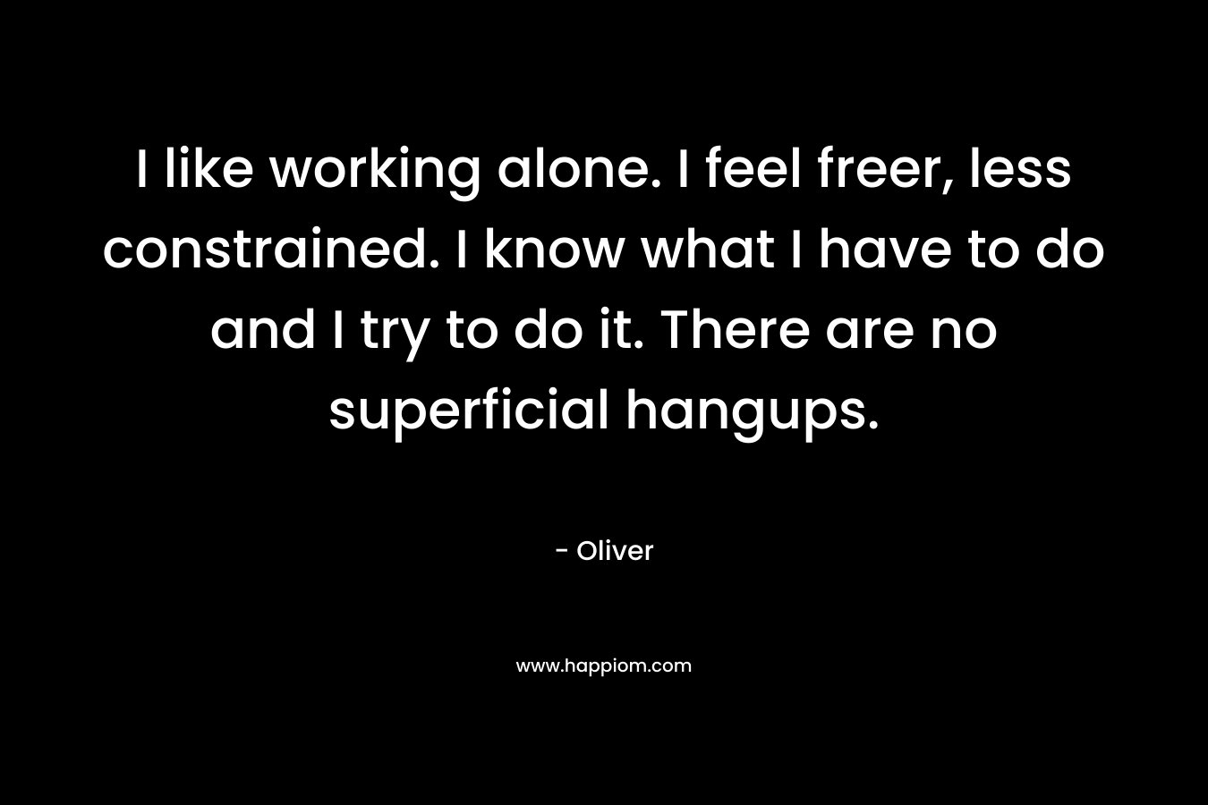 I like working alone. I feel freer, less constrained. I know what I have to do and I try to do it. There are no superficial hangups.