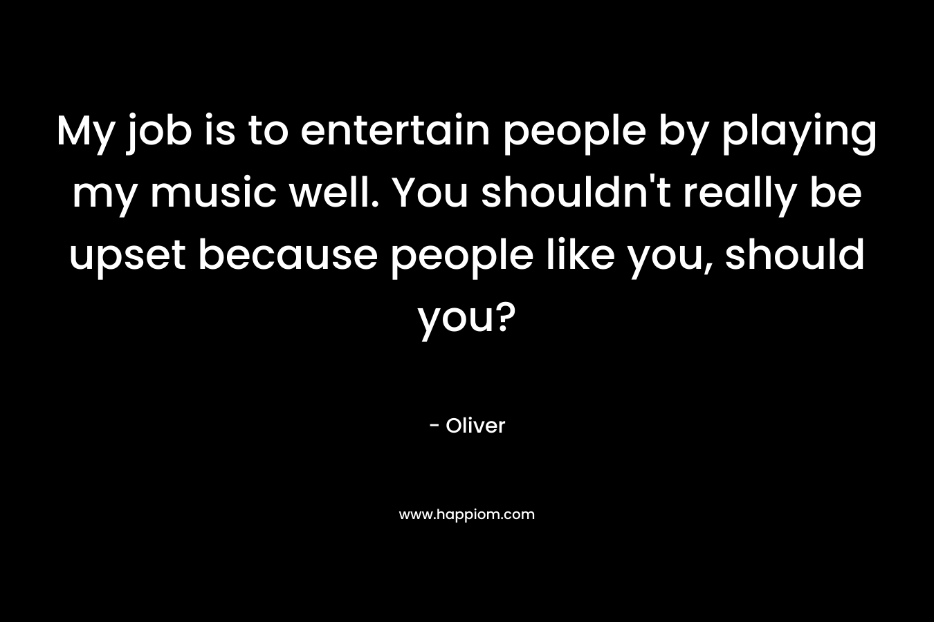 My job is to entertain people by playing my music well. You shouldn't really be upset because people like you, should you?