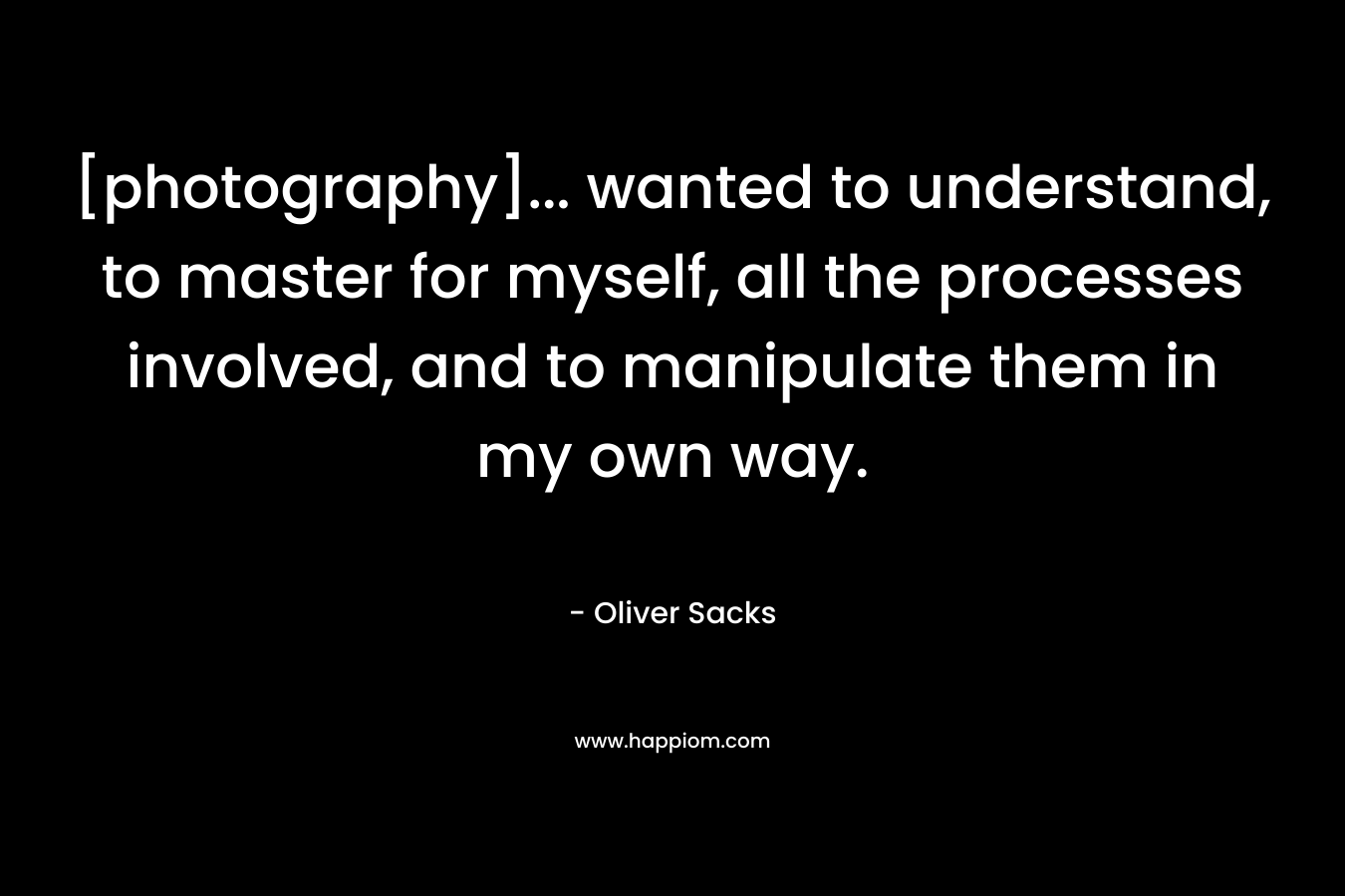 [photography]… wanted to understand, to master for myself, all the processes involved, and to manipulate them in my own way. – Oliver Sacks