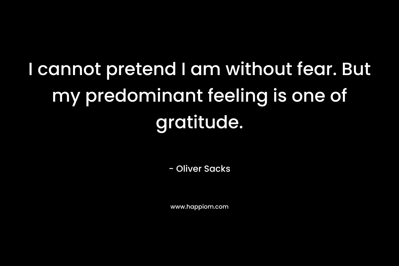 I cannot pretend I am without fear. But my predominant feeling is one of gratitude. – Oliver Sacks