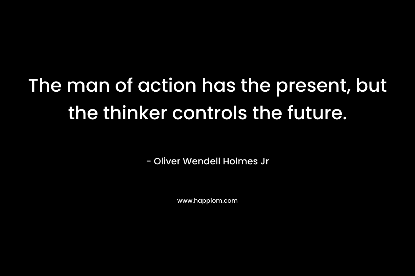 The man of action has the present, but the thinker controls the future. – Oliver Wendell Holmes Jr