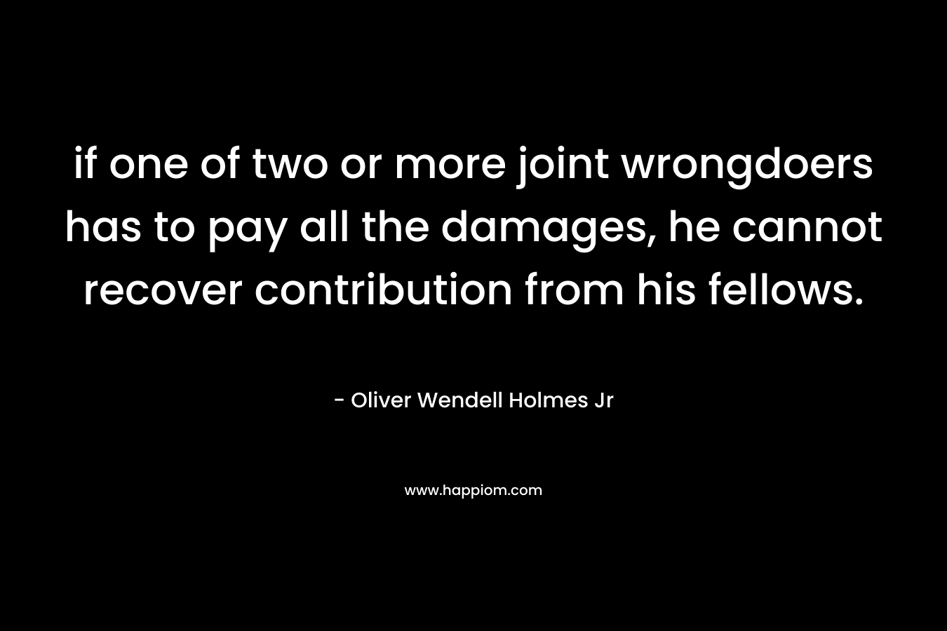 if one of two or more joint wrongdoers has to pay all the damages, he cannot recover contribution from his fellows. – Oliver Wendell Holmes Jr