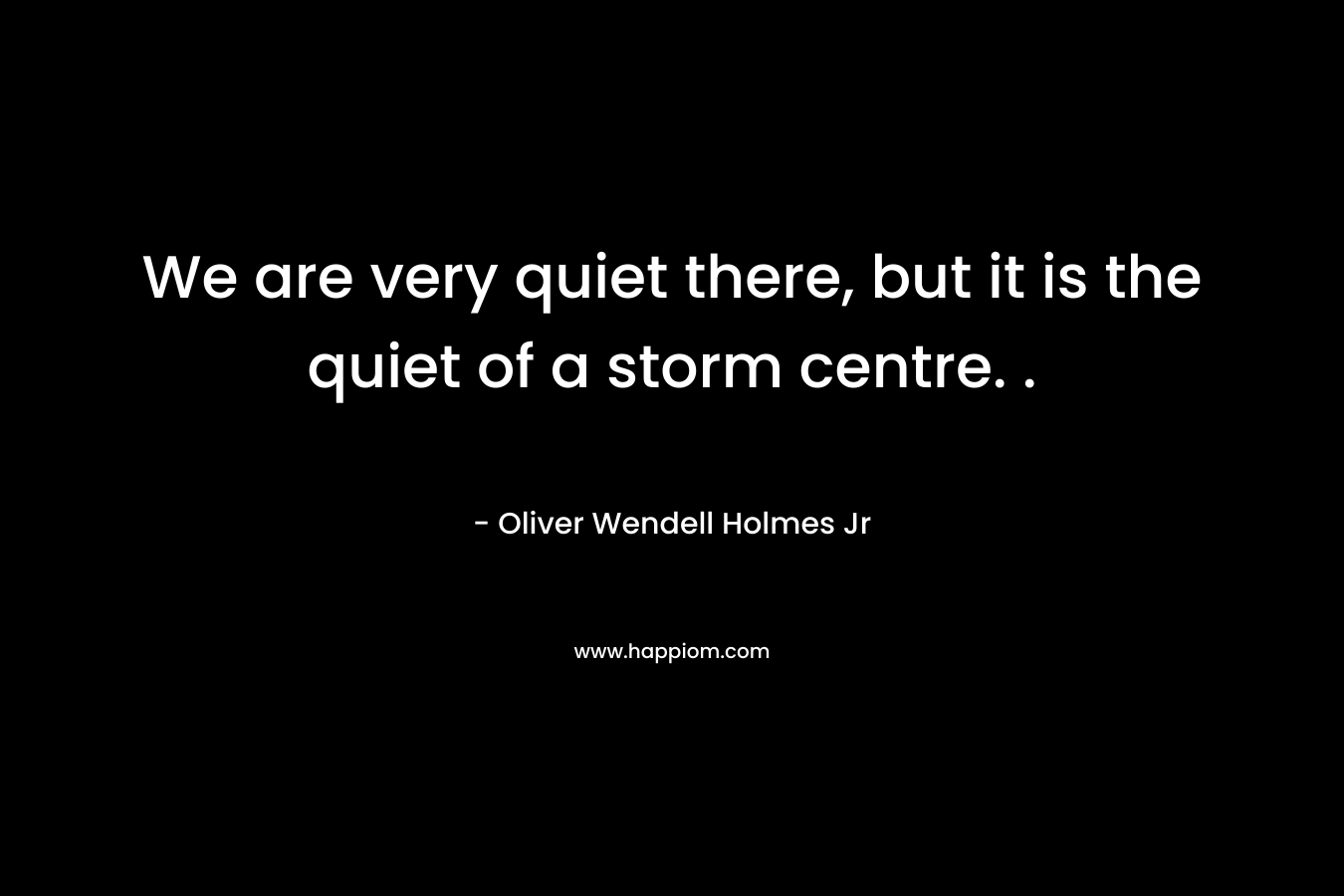We are very quiet there, but it is the quiet of a storm centre. .