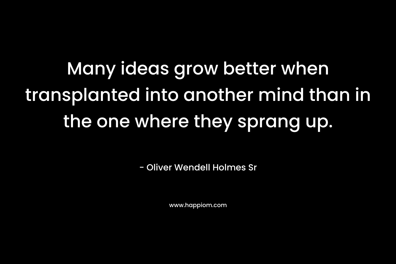 Many ideas grow better when transplanted into another mind than in the one where they sprang up. – Oliver Wendell Holmes Sr