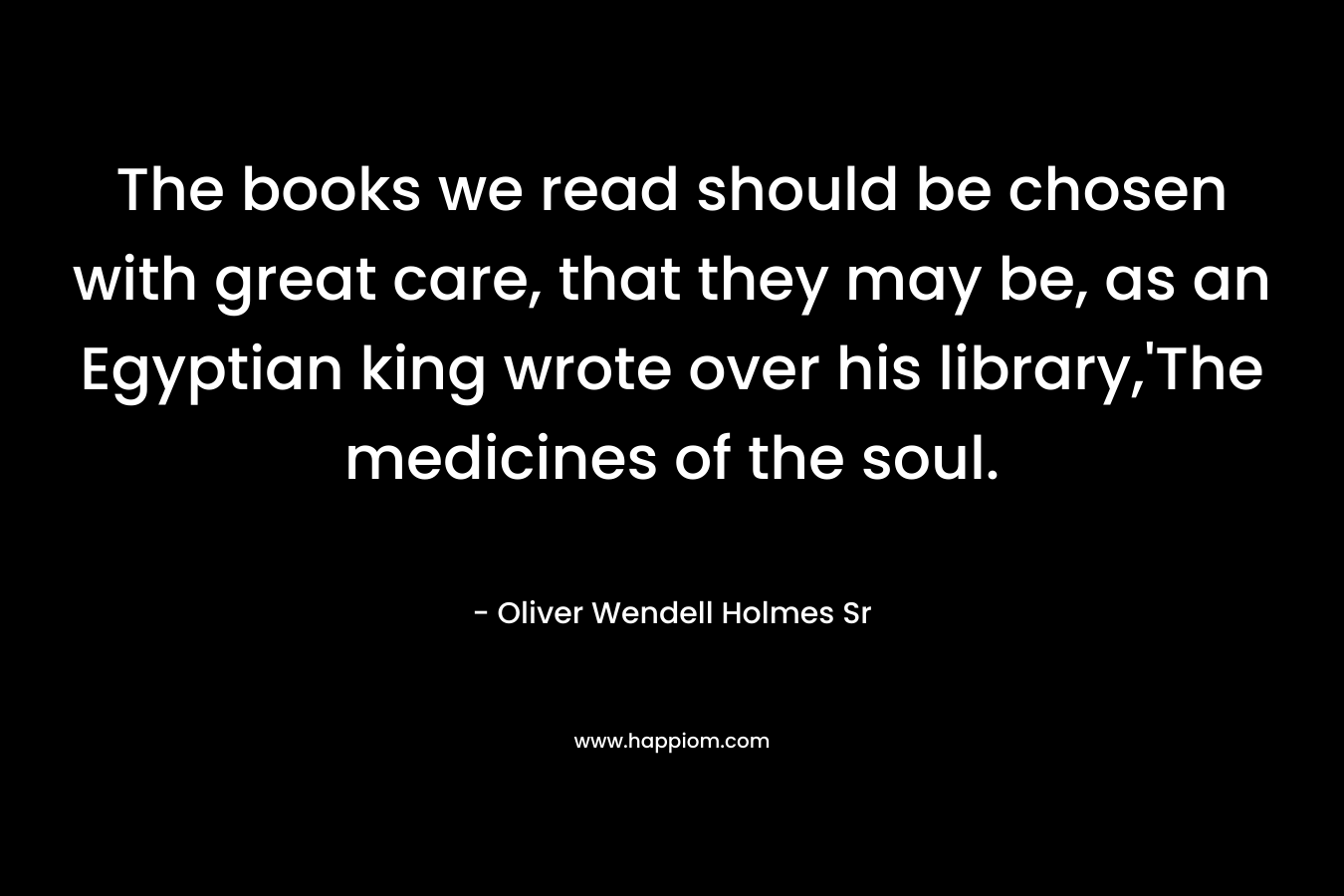 The books we read should be chosen with great care, that they may be, as an Egyptian king wrote over his library,’The medicines of the soul. – Oliver Wendell Holmes Sr